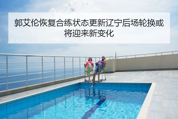 郭艾伦恢复合练状态更新辽宁后场轮换或将迎来新变化