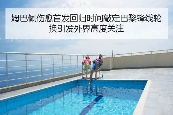 姆巴佩伤愈首发回归时间敲定巴黎锋线轮换引发外界高度关注