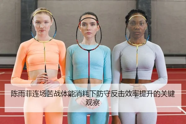 陈雨菲连场苦战体能消耗下防守反击效率提升的关键观察