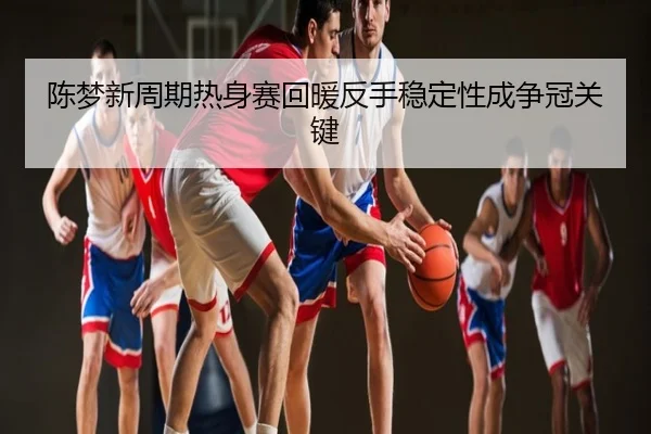 陈梦新周期热身赛回暖反手稳定性成争冠关键
