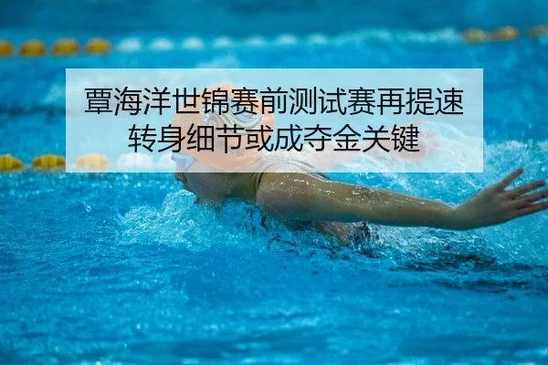 覃海洋世锦赛前测试赛再提速 转身细节或成夺金关键