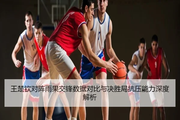 王楚钦对阵雨果交锋数据对比与决胜局抗压能力深度解析