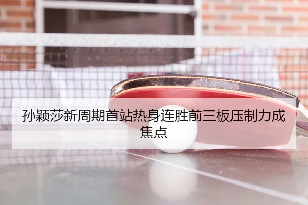 孙颖莎新周期首站热身连胜前三板压制力成焦点