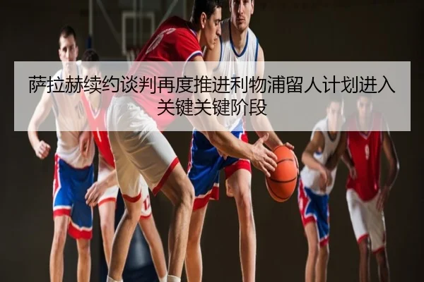 萨拉赫续约谈判再度推进利物浦留人计划进入关键关键阶段