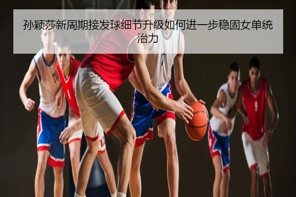 孙颖莎新周期接发球细节升级如何进一步稳固女单统治力