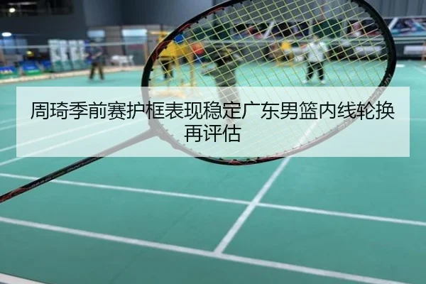 周琦季前赛护框表现稳定广东男篮内线轮换再评估